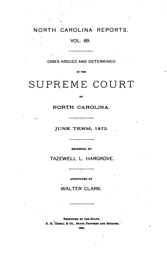 handle is hein.statereports/norcarre0069 and id is 1 raw text is: NORTH CAROLINA REPORTS.
VOL. 69.
CASES ARGUED AND DETERMINED
IN THE
SUPREME COURT
OF
NORTH CAROLINA.
JUNE TERM, 1873.
REPORTED BY
TAZEWELL L. HARGROVE.
ANNOTATED BY
WALTER CLARK.

REPRINTED BY THE STATE.
E. M. UZELL & CO., STATE PRINTERS AND BINDERS.
1908,,


