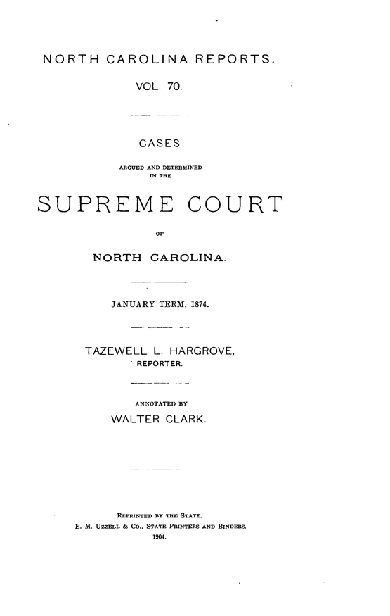 handle is hein.statereports/norcarre0070 and id is 1 raw text is: NORTH CAROLINA REPORTS.
VOL. 70.
CASES
ARGUED AND DETERMINED
IN THE
SUPREME COURT
Or
NORTH CAROLINA.

JANUARY TERM, 1874.
TAZEWELL        L. HARGROVE,
REPORTER.
ANNOTATED BY
WALTER CLARK.
REPRINTED BY THE STATE.
E. M. UZZELL & CO., STATE PRINTERS AND BINDERS.
1904.


