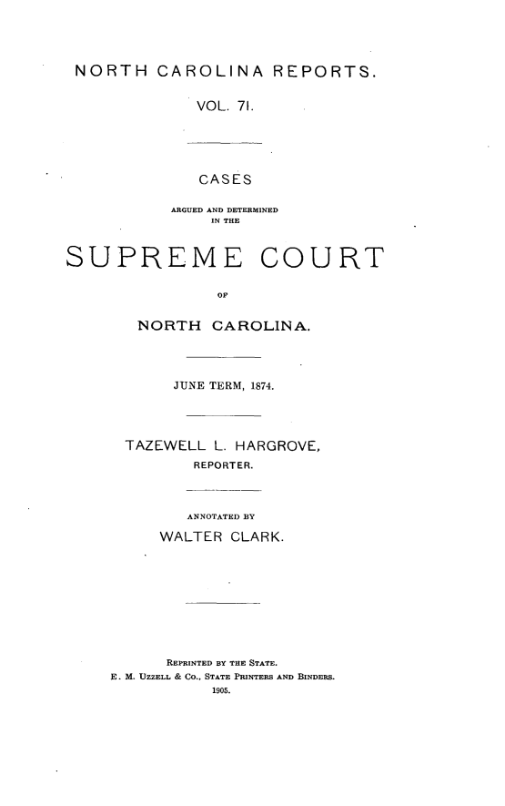 handle is hein.statereports/norcarre0071 and id is 1 raw text is: NORTH CAROLINA REPORTS.
VOL. 71.
CASES
ARGUED AND DETERMINED
IN THE

SUPREME

COURT

NORTH CAROLINA.
JUNE TERM, 1874.
TAZEWELL L. HARGROVE,
REPORTER.
ANNOTATED BY
WALTER CLARK.
REPRINTED BY THE STATE.
E. M. UZZELL & CO., STATE PRINTERS AND BINDERS.
1905.


