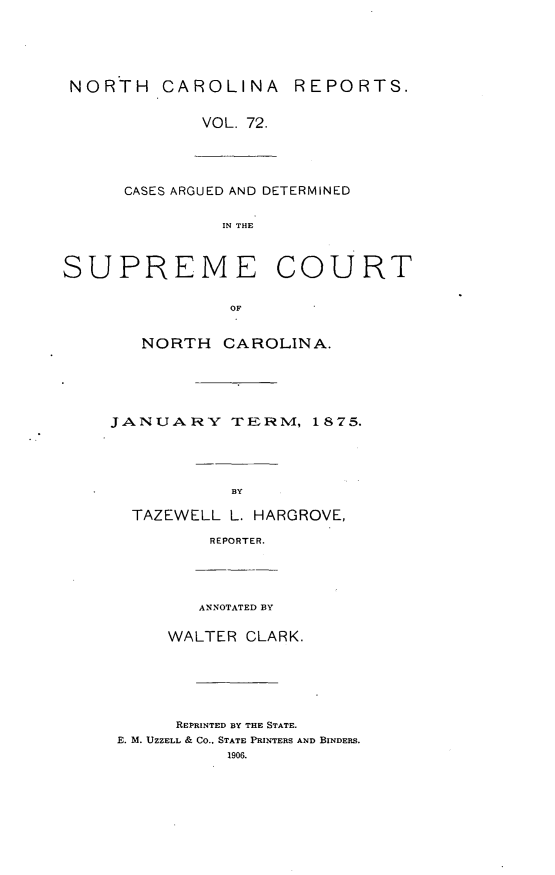 handle is hein.statereports/norcarre0072 and id is 1 raw text is: NORTH CAROLINA REPORTS.
VOL. 72.
CASES ARGUED AND DETERMINED
IN THE
SUPREME COURT
OF
NORTH CAROLINA.
JANUARY TERM, 1875.
BY
TAZEWELL L. HARGROVE,
REPORTER.
ANNOTATED BY
WALTER CLARK.
REPRINTED BY THE STATE.
E. M. UZZELL & Co., STATE PRINTERS AND BINDERS.
1906.


