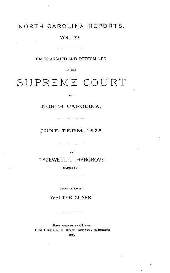 handle is hein.statereports/norcarre0073 and id is 1 raw text is: NORTH CAROLINA REPORTS.
VOL. 73.

CASES ARGUED AND DETERMINED
IN THE

SUPREME

COURT

NORTH CAROLINA.
JUNE TERM, 1875.
BY
TAZEWELL L. HARGROVE,
REPORTER.

ANNOTATED BY
WALTER CLARK.
REPRINTED BY THE STATE.
F. M. UZZELL & CO., STATE PRINTERS AND BINDERS.
1906.


