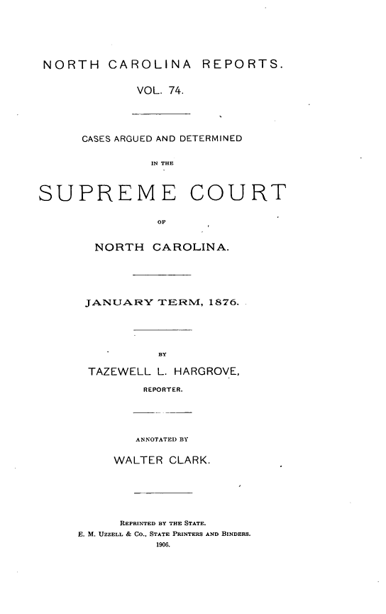 handle is hein.statereports/norcarre0074 and id is 1 raw text is: NORTH CAROLINA REPORTS.
VOL. 74.
CASES ARGUED AND DETERMINED
IN THE
SUPREME COURT
OF
NORTH CAROLINA.
JANUARY TERVI, 1876.
BY

TAZEWELL L. HARGROVE,
REPORTER.
ANNOTATED BY
WALTER CLARK.
REPRINTED BY THE STATE.
E. M. UZZELL & Co., STATE PRINTERS AND BINDERS.
1906.


