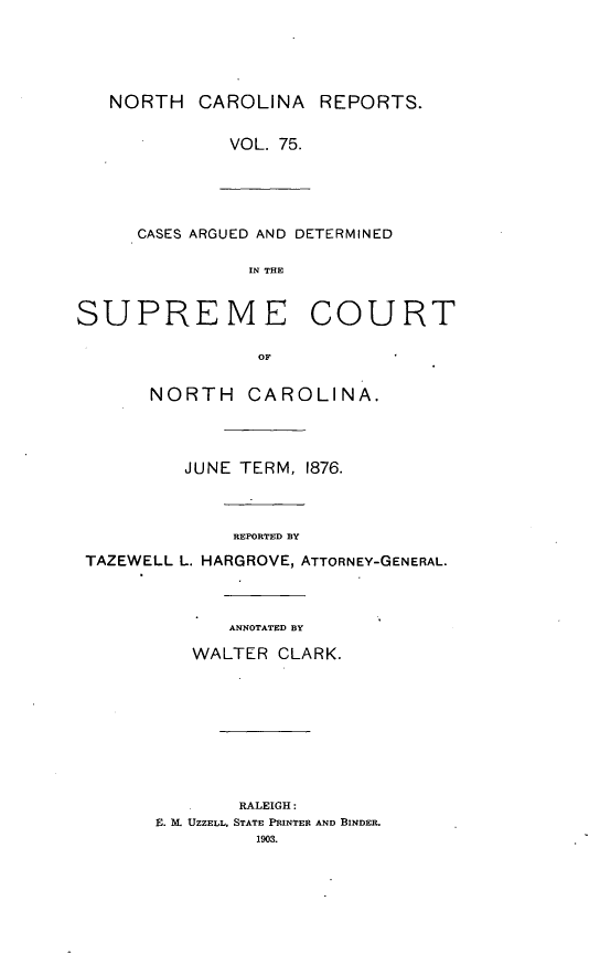 handle is hein.statereports/norcarre0075 and id is 1 raw text is: NORTH CAROLINA REPORTS.
VOL. 75.

CASES ARGUED AND DETERMINED

IN THE
SUPREME COURT
OF
NORTH CAROLINA.
JUNE TERM, 1876.
REPORTED BY
TAZEWELL L. HARGROVE, ATTORNEY-GENERAL.
ANNOTATED BY
WALTER CLARK.
RALEIGH:
E. X UZZELL, STATE PRINTER AND BINDER.
1903.


