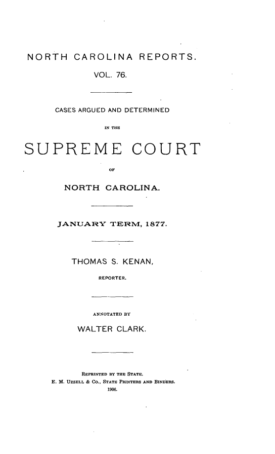 handle is hein.statereports/norcarre0076 and id is 1 raw text is: NORTH CAROLINA REPORTS.
VOL. 76.
CASES ARGUED AND DETERMINED
IN THE
SUPREME COURT

NORTH CAROLINA.
JANUARY TERM, 1877.
THOMAS S. KENAN,
REPORTER.
ANNOTATED BY
WALTER CLARK.
REPRINTED BY THE STATE.
E. M. UZZELL & CO., STATE PRINTERS AND BINDERS.
1906.


