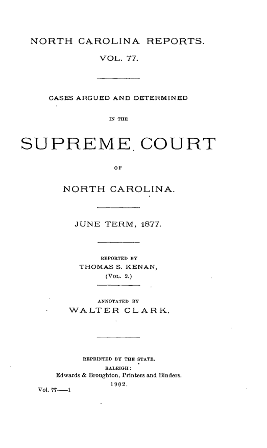 handle is hein.statereports/norcarre0077 and id is 1 raw text is: NORTH CAROLINA REPORTS.
VOL. 77.

CASES ARGUED AND DETERMINED
IN THE
SUPREME. COURT
OF

NORTH CAROLINA.
JUNE TERM, 1877.
REPORTED BY
THOMAS S. KENAN,
(VOL. 2.)
ANNOTATED BY
WALTER CLARK.
REPRINTED BY THE STATE.
RALEIGH:
Edwards & Broughton, Printers and Binders.
1902.
Vol. 77-1


