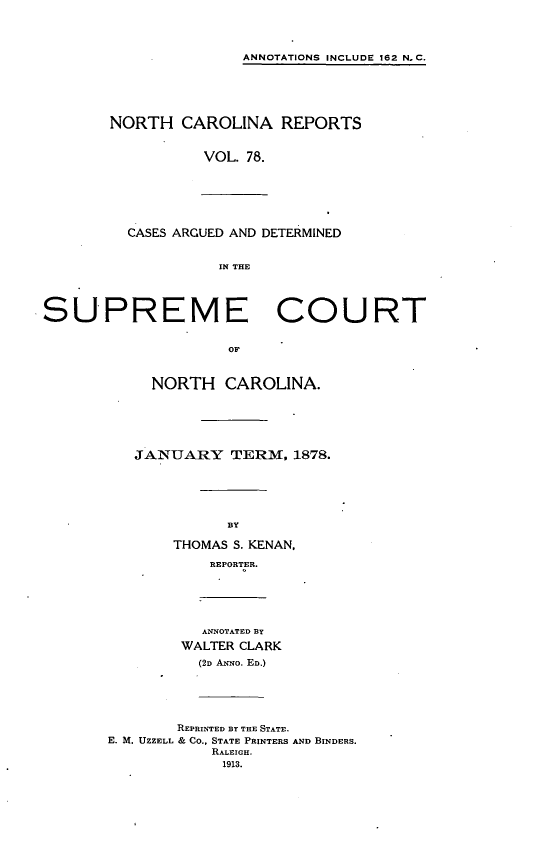 handle is hein.statereports/norcarre0078 and id is 1 raw text is: ANNOTATIONS INCLUDE 162 N.C.
NORTH CAROLINA REPORTS
VOL. 78.
CASES ARGUED AND DETERMINED
IN THE
SUPREME COURT
OF
NORTH CAROLINA.
JANUARY TERM, 1878.
BY
THOMAS S. KENAN,
REPORTER.
ANNOTATED BY
WALTER CLARK
(2D ANNo. ED.)
REPRINTED BY THE STATE.
E. M. UZZELL & CO., STATE PRINTERS AND BINDERS.
RALEIGH.
1913.


