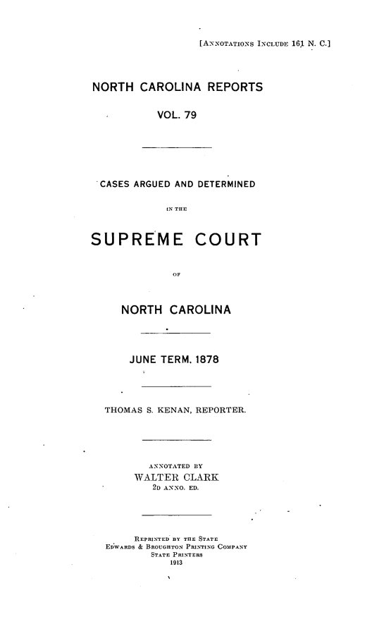 handle is hein.statereports/norcarre0079 and id is 1 raw text is: [A-NNOTATIONS INCLUDE 161 N. C.]

NORTH CAROLINA REPORTS
VOL. 79

CASES ARGUED AND DETERMINED
IN THE

SUPREME

COURT

OF

NORTH CAROLINA
JUNE TERM, 1878
THOMAS S. KENAN, REPORTER.
ANNOTATED BY
WALTER CLARK
2D ANNO. ED.
REPRINTED BY THE STATE
EDWARDS & BROUGHTON PRINTING COMPANY
STATE PRINTERS
1913


