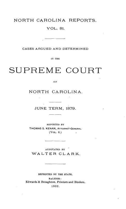 handle is hein.statereports/norcarre0081 and id is 1 raw text is: NORTH CAROLINA REPORTS-

VOL. 81.

CASES ARGUED AND DETERMINED
IN THE
SUPREME COURT
OF

NORTH

CAROLINA.

JUNE     TERM, 1879.
REPORTED BY
THOMAS S. KENAN, ATTORN0-GENERAL.
(VOL. 6.)
ANNOTATED BY
WALTER CLARK-
REPRINTED BY THE STATE.
RALEIGH:
Edwards & Broughton, Printers and Binders.
1902.


