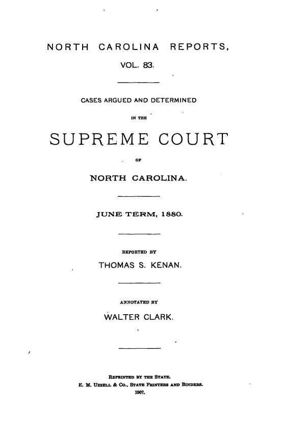 handle is hein.statereports/norcarre0083 and id is 1 raw text is: NORTH CAROLINA REPORTS,
VOL. 83.
CASES ARGUED AND DETERMINED
IN THE
SUPREME COURT
OF
NORTH CAROLINA.
JUNE TORNI, 1880.

REPORTED BY
THOMAS S. KENAN.

ANNOTATED BY
WALTER CLARK.
REPRINTED BY THE STATE.
E. M. UZZELL & CO., STATE PImNTER AND BINDER.
1907.


