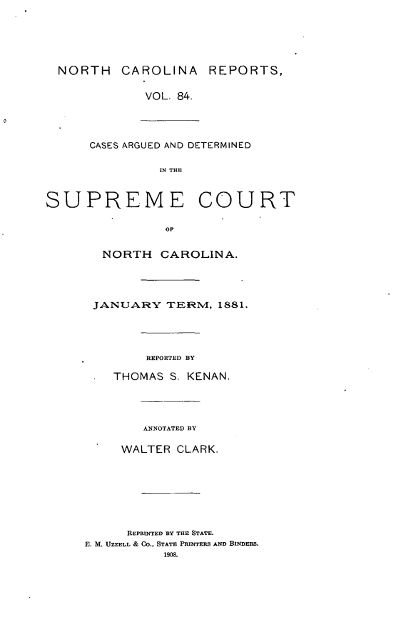 handle is hein.statereports/norcarre0084 and id is 1 raw text is: NORTH CAROLINA REPORTS,
VOL. 84.
CASES ARGUED AND DETERMINED
IN THE
SUPREME COURT

OF
NORTH CAROLINA.
JANUARY TEr:TM, 1881.

REPORTED BY
THOMAS S. KENAN.
ANNOTATED BY
WALTER CLARK.
REPRINTED BY THE STATE.
E. M. UZZELL & CO., STATE PRINTERS AND BINDERS.
1908.


