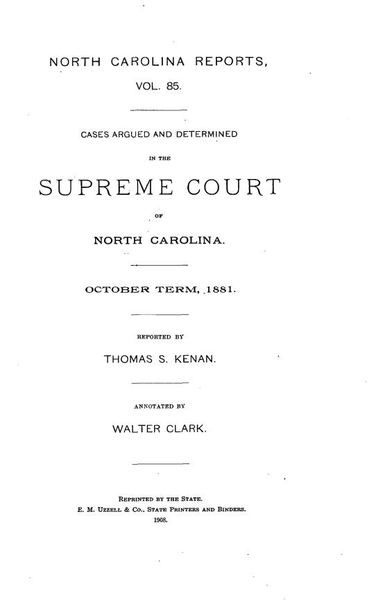 handle is hein.statereports/norcarre0085 and id is 1 raw text is: NORTH CAROLINA REPORTS,
VOL. 85.
CASES ARGUED AND DETERMINED
IN THE
SUPREME COURT
OF
NORTH CAROLINA.

OCTOBER TERM, 1881.
REPORTED BY
THOMAS       S. KENAN.
ANNOTATED BY
WALTER CLARK.
REPRINTED BY THE STATE.
E. M. UZZELL & CO.. STATE PRINTERS AND BINDERS.
1908.


