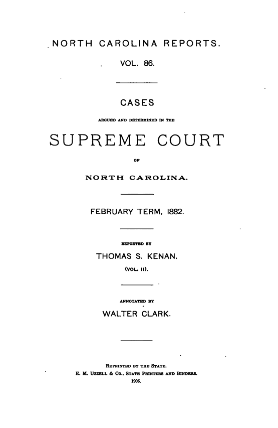 handle is hein.statereports/norcarre0086 and id is 1 raw text is: NORTH CAROLINA REPORTS.
VOL. 86.
CASES
ARGUED AND DETERMINED IN THE
SUPREME COURT
OF
NORTH CAROLINA.
FEBRUARY TERM, 1882.
REPORTED BY
THOMAS S. KENAN.
(voL. 11).
ANNOTATED BY
WALTER CLARK.
REPRINTED BY THE STATE.
E. M. UZZELL & CO., STATE PRINTEEB AND BINDERS.
1905.


