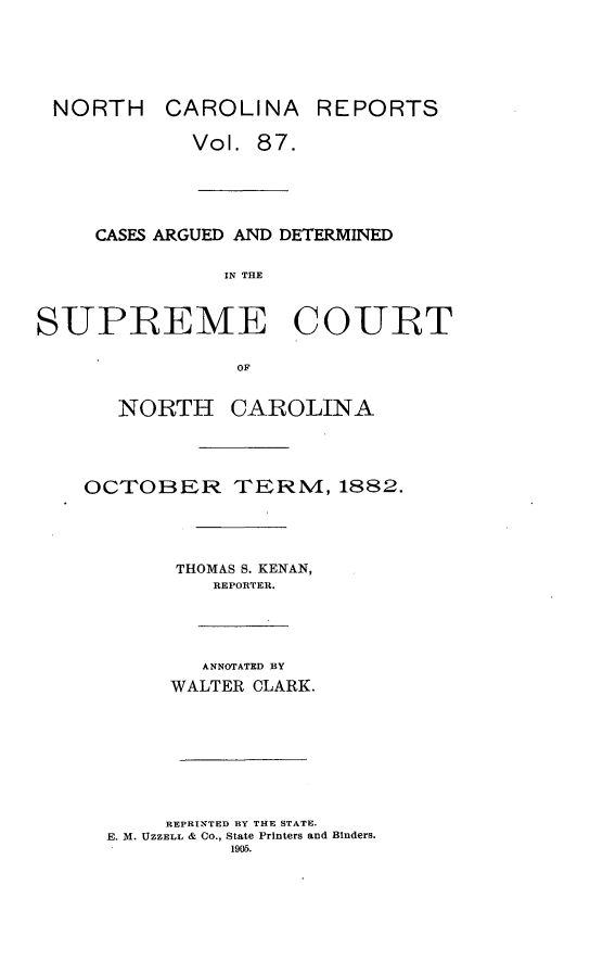 handle is hein.statereports/norcarre0087 and id is 1 raw text is: NORTH CAROLINA

REPORTS

Vol. 87.
CASES ARGUED AND DETERMINED
IN THE
SUPREME COURT
OF

NORTH CAROLINA
OCTOBER TERM, 1882.
THOMAS S. KENAN,
REPORTER.
ANNOTATED BY
WALTER CLARK.
REPRINTED BY THE STATE.
E. M. UZZELL & CO., State Printers and  inders.
1905.


