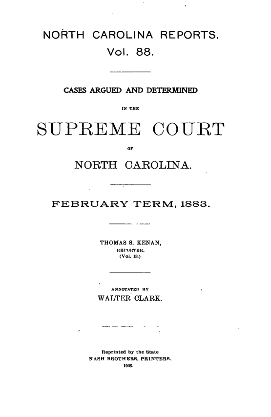 handle is hein.statereports/norcarre0088 and id is 1 raw text is: NORTH

CAROLINA REPORTS.

Vol. 88.
CASFS ARGUED AND DETERMINED
IN THE
SUPREME COURT
OF

NORTH

CAROLINA.

FEBRUARY TERN, 1883.
THOMAS S. KENAN,
REP(TIiTH.
(Vol. 18.)
ANNOTATED BY
WALTER CLARK.
Reprinted by the State
NASH BROTHERS, PRINTER-.
1908.


