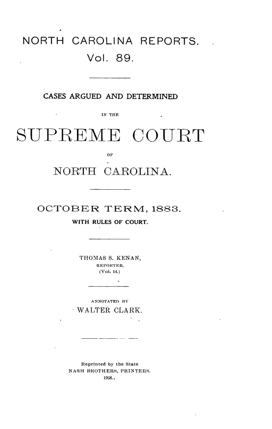 handle is hein.statereports/norcarre0089 and id is 1 raw text is: 




NORTH CAROLINA REPORTS.

            Vol. 89.




     CASES ARGUED AND DETERMINED

               IN THE


SUPREME COURT

                OF


   NORTH CAROLINA.




OCTOBER TERM, 1883.
      WITH RULES OF COURT.




      THOMAS S. KENAN,
          REPOR' ER.
          (Voh 14.)



          ANNOTATEI) BY
       WALTER CLARK.






       Reprinted by the State
     NASH BROTHERS, PRINTERS.
           1908.,


