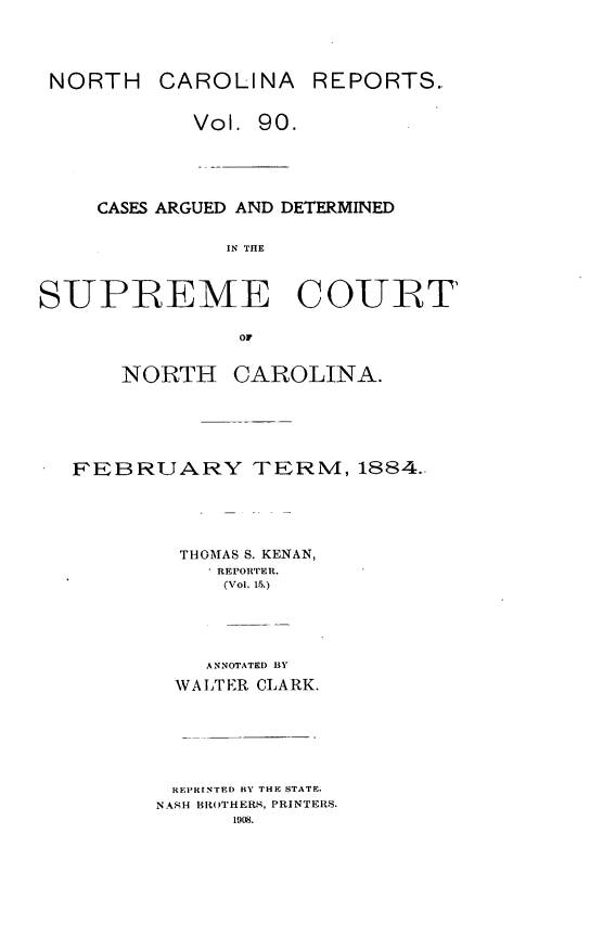 handle is hein.statereports/norcarre0090 and id is 1 raw text is: NORTH CAROLINA REPORTS.
Vol. 90.

CASES ARGUED AND DETERMINED
IN THE
SUPREME COURT
OF

NORTH

CAROLINA.

FEBRUARY TERN, 1884..
THOMAS S. KENAN,
REPORTER.
(Vol. 15.)
ANNOTATED BY
WA LTER CLARK.
REPRINTED BY THE STATE.
NANH ISROTHERS, PRINTERS.
1908.


