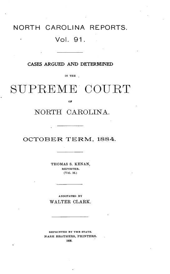 handle is hein.statereports/norcarre0091 and id is 1 raw text is: NORTH CAROLINA REPORTS.
Vol. 91.
CASES ARGUED AND DETERMINED
IN THE
SUPREME COURT
OF

NORTH CAROLINA.
OCTOBER TERNM, 1884.
THOMAS S. KENAN,
REPORTER.
(Vol. 16.)
ANNOTATED BY
WALTER CLARK.
REPRINTED BY THE STATE.
NASH BROTHERS, *PRINTERS.
1908.



