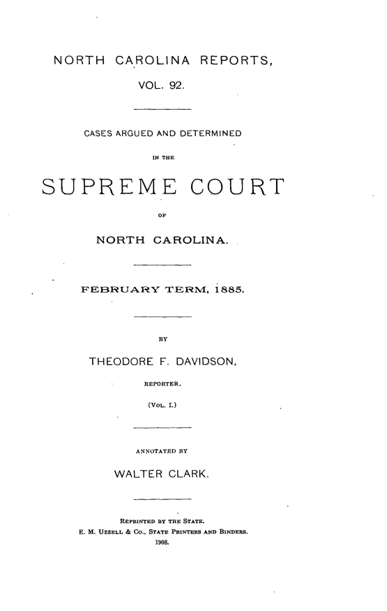 handle is hein.statereports/norcarre0092 and id is 1 raw text is: NORTH CAROLINA REPORTS,
VOL. 92.
CASES ARGUED AND DETERMINED
IN THE
SUPREME COURT
OF
NORTH CAROLINA.
FEBRUARY TERM, 1885.
BY
THEODORE F. DAVIDSON,
REPORTER.
(VOL. I.)
ANNOTATED BY
WALTER CLARK.
REPRINTED BY THE STATE.
E. M. UZZELL & CO., STATE PRINTERS AND BINDERS.
1908.


