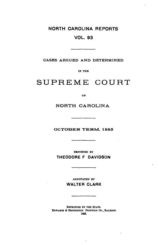 handle is hein.statereports/norcarre0093 and id is 1 raw text is: NORTH CAROLINA REPORTS
VOL. 93
CASES ARGUED AND DETERMINI
IN THE
SUPREME COUI
or
NORTH CAROLINA
OCTOBER TERM, 1885
EPORTED BY
THEODORE F DAVIDSON
ANNOTATED BY
WALTER CLARK
REPRI NTED BY THE STATE.
EDWARDS & BROUGHTON PRINTING CO., RALEIGH.
1908.

RT

ED


