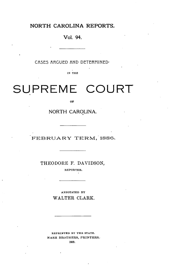 handle is hein.statereports/norcarre0094 and id is 1 raw text is: NORTH CAROLINA REPORTS-

Vol. 94.

CA3ES AXIRGUED iND DETERMINED,
IN THE

SUPREME COURT
OF
NORTH CAROLINA.

FEBRUARY TERM, 1886..
THEODORE F. DAVIDSON,.
REPORTER.

ANNOTATED BY
WALTER CLARK.
REPRINTED BY THE STATE.
NASH BROTHERS, PRINTERS.
1909.


