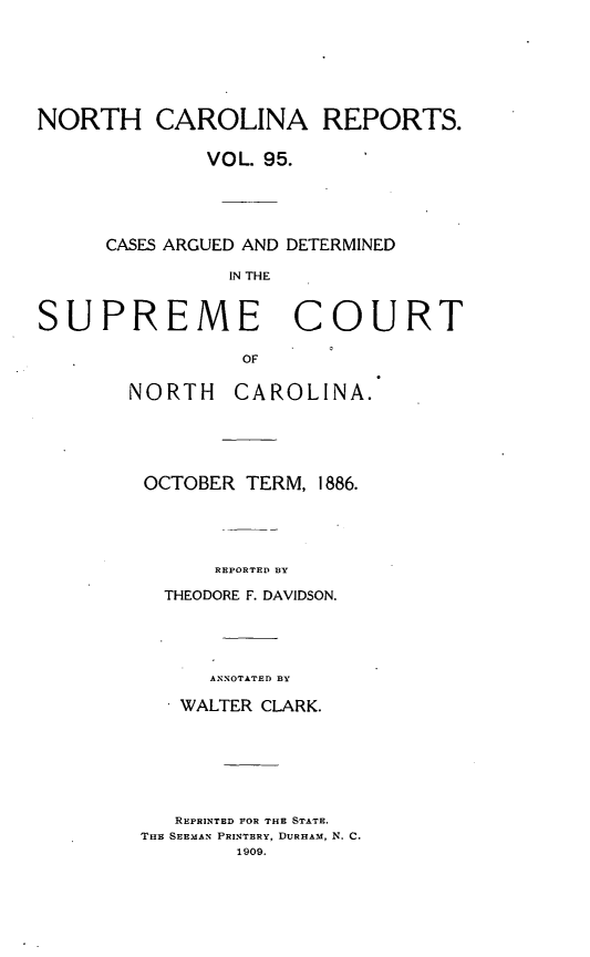 handle is hein.statereports/norcarre0095 and id is 1 raw text is: NORTH CAROLINA REPORTS.
VOL. 95.
CASES ARGUED AND DETERMINED
IN THE
SUPREME       COURT
OF

NORTH     CAROLINA.
OCTOBER TERM, 1886.
REPORTED BY
THEODORE F. DAVIDSON.

ANNOTATED BY
WALTER CLARK.
REPRINTED FOR THE STATE.
THE SEEMAN PRINTERY, DURHAM, N. C.
1909.


