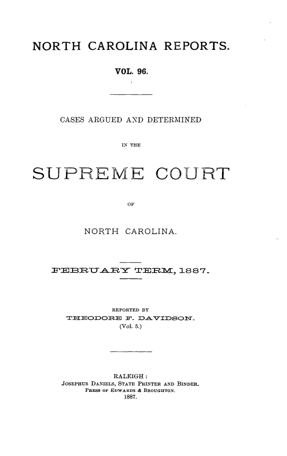 handle is hein.statereports/norcarre0096 and id is 1 raw text is: NORTH CAROLINA REPORTS.
VOL. 96.

CASES ARGUED AND DETERMINED
IN THE

SUPREME COURT
OF
NORTH CAROLINA.

-FE-1      TAT-E-Y     TEPIM, 1887_
REPORTED BY
(Vol. 5.)
RALEIGH:
JOSEPHUS DANIELS, STATE PRINTER AND BINDER.
PRESS OF EDWARDS & BROUGHTON.
1887.


