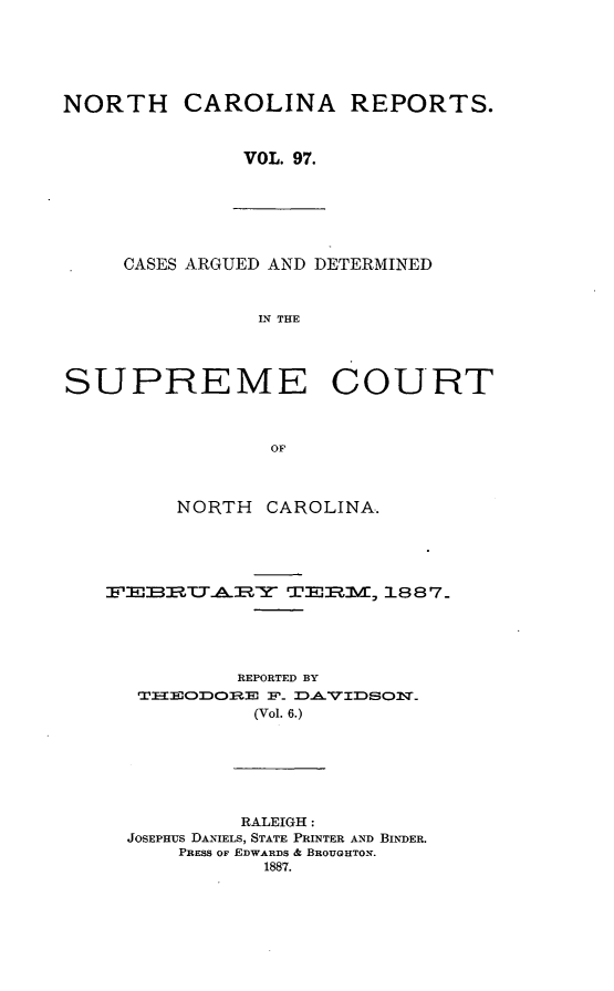 handle is hein.statereports/norcarre0097 and id is 1 raw text is: NORTH CAROLINA REPORTS.
VOL. 97.

CASES ARGUED AND DETERMINED
IN THE

SUPREME COURT
OF
NORTH CAROLINA..

IL EBI P.TZY             TE:RM, 1887
REPORTED BY
T-EODOBE F_ DAVIDSON_
(Vol. 6.)
RALEIGH:
JOSEPHUS DANIELS, STATE PRINTER AND BINDER.
PRESS OF EDWARDS & BROUGHTON.
1887.


