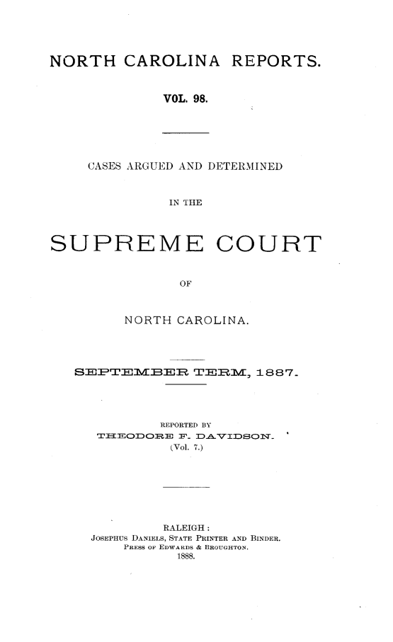 handle is hein.statereports/norcarre0098 and id is 1 raw text is: NORTH CAROLINA REPORTS.
VOL. 98.

CASES ARGUED AND DETERMINED
IN THE

SUPREME COURT
OF
NORTH CAROLINA.

SPTEMER TERM, 1887.
REPORTED BY
THEO2DORE F_ DAVIDSON                 '
(Vol. 7.)
RALEIGH:
JOSEPHUS DANIELS, STATE PRINTER AND BINDER.
PRESS OF EDWARDS & BROUGHTON.
1888.


