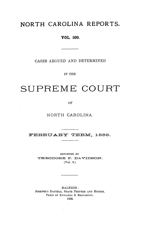 handle is hein.statereports/norcarre0100 and id is 1 raw text is: NORTH CAROLINA REPORTS.
VOL. 100.

CASES ARGUED AND DETERMINED
IN THE
SUPREME COURT
OF
NORTH CAROLINA.
FEBA  Y       TEIuM, 1888.
REPORTED BY
T=EODORE F_ D A VIDSON.
(Vol. 9.)

RALEIGH:
JOSEPHUS DANIELS, STATE PRINTER AND BINDER.
PRESS OF EDWARDS & BROUGHTON.
1888.


