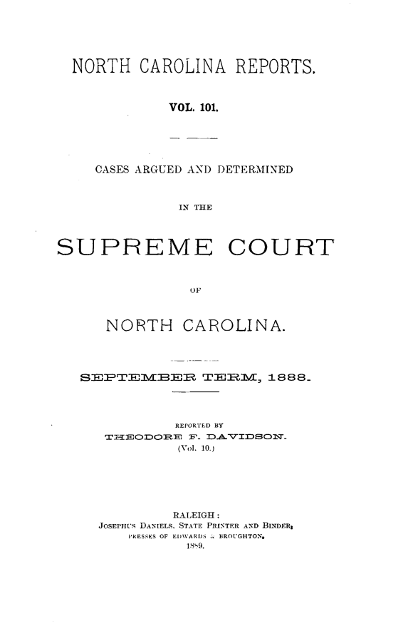 handle is hein.statereports/norcarre0101 and id is 1 raw text is: NORTH CAROLINA REPORTS.
VOL. 101.

CASES ARGUED AND DETERMINED
IN THE

SUPREME COURT
OF

NORTH

CAROLINA.

SEJ     EMBER TEIMM, 1888.
REPORTED BY
T-IaEHOCDOIRE :P- 1D.AVTIDSOI-Q'
(Vol. 10.)

RALEIGH:
JOSEPHUS DANIELS, STATE PRINTER AND BINDER
PRESSES OF EDWARDS  , BROUGHTON.
1819.


