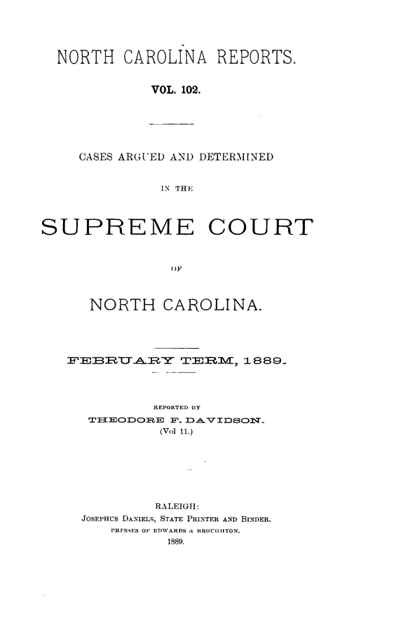 handle is hein.statereports/norcarre0102 and id is 1 raw text is: NORTH CAROLINA REPORTS.
VOL. 102.
CASES ARGUED AND DETERMINED
IN THE
SUPREME COURT
OF
NORTH CAROLINA.

ERIBIZT__Y             T3E?        = 1889
REPORTED BY
TEODlORE F. DAVIJDSO_
(Vol 11.)
RALEIGH:
JOSEPHUS DANIELS, STATE PRINTER AND BINDER.
PRFSiF:S OF EDWARDS A BROUGHTON.
1889.


