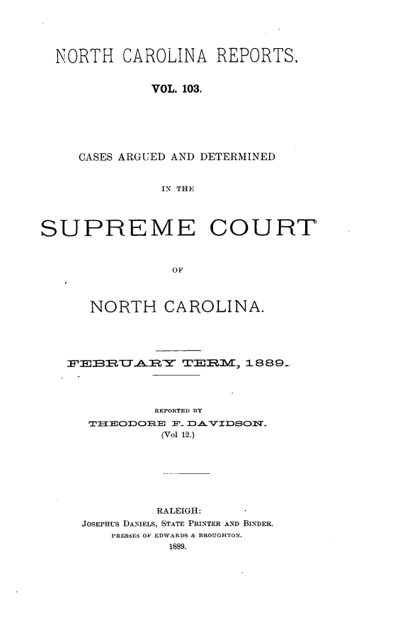 handle is hein.statereports/norcarre0103 and id is 1 raw text is: NORTH CAROLINA REPORTS.
VOL. 103.
CASES ARGUED AND DETERMINED
IN THE
SUPREME COURT
OF
NORTH CAROLINA.
F'BElZU'Al Y TE3R1MV/ 1 889.
REPORTED RY
TIIEODORE F_ DAVIDSOI_
(Vol 12.)
RALEIGH:
JOSEPHUS DANIELS, STATE PRINTER AND BINDER.
PRESSES OF EDWARDS & BROUGHTON.
1889.


