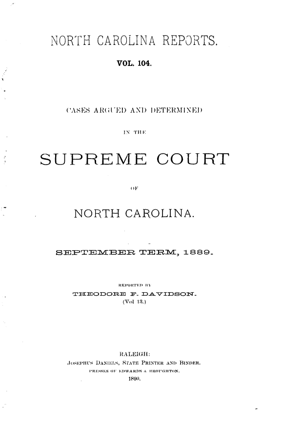 handle is hein.statereports/norcarre0104 and id is 1 raw text is: NORTH CAROLINA REPORTS.
VOL. 104.
(ASES AR I'EI) ANI) I)ETERMINEI)
IN  TIll
SUPREME COURT
OIF
NORTH CAROLINA.
S -lM2BElV]3lRl= TE'-.RM/, 1889_
Ft EPO IRTED) M
PEODQ.E F- DAVIDSON_.
(Vol 13.)
RALEIGH:
,JO.EPiUi4 DANII-AL%, STATE PRINTER AN) BINDER.
IRESES OF 1-,DMVARDS A 1ROI'GOHTON.
1890.


