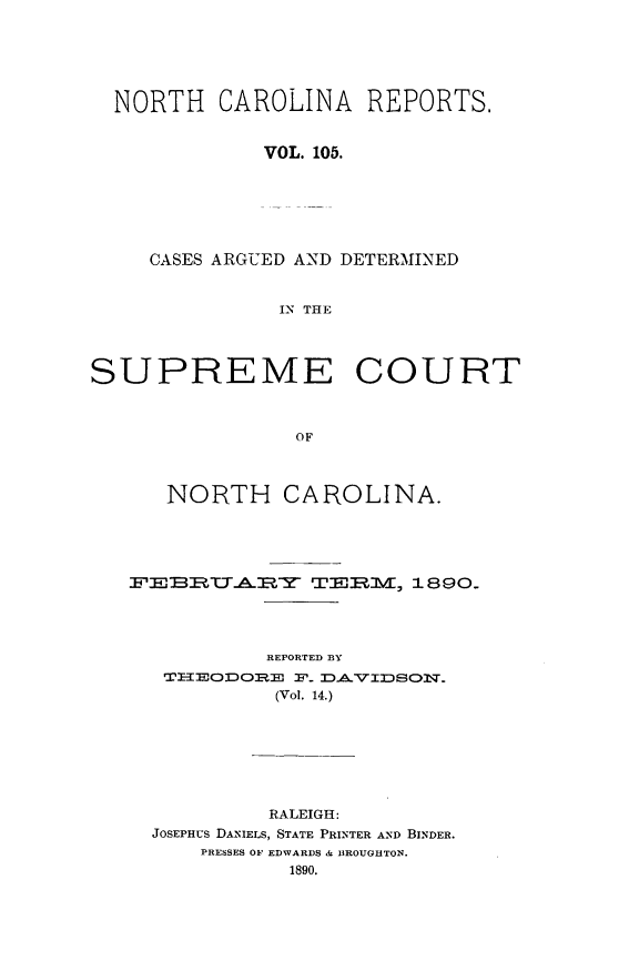 handle is hein.statereports/norcarre0105 and id is 1 raw text is: NORTH CAROLINA REPORTS,
VOL. 105.
CASES ARGUED AND DETERMINED
IN THE
SUPREME COURT
OF
NORTH CAROLINA.
EBJ:B:LTEA   TEI, 1890.
REPORTED BY
TxODOI=E s'. DAViDSON.
(Vol. 14.)

RALEIGH:
JOSEPHUS DANIELS, STATE PRINTER AND BINDER.
PRESSES OF EDWARDS & IBROUGHTON.
1890.


