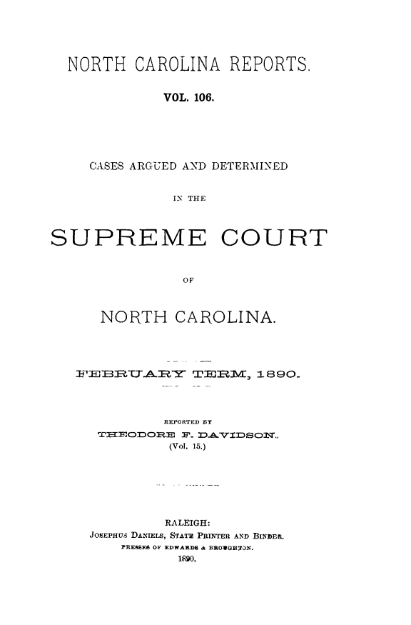 handle is hein.statereports/norcarre0106 and id is 1 raw text is: NORTH CAROLINA REPORTS.
VOL. 106.
CASES ARGUED AND DETERMINED
IN THE
SUPREME COURT
OF
NORTH CAROLINA.
FE  ?RRY       TERM     1890-
REPORTED BY
THEODO- D. DAV1:DSOMI-
(Vol. 15.)
RALEIGH:
JOsEPHUS DANIELS, STATE PRINTER AND BINDER.
PRESSES OF EDWAR~DS a BBOWGIrR~a.



