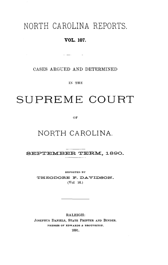 handle is hein.statereports/norcarre0107 and id is 1 raw text is: NORTH CAROLINA REPORTS.
VOL. 107.
CASES ARGUED AND DETERMINED
IN THE
SUPREME COURT
OF
NORTH CAROLINA.
SEPTEMBEIZ T            1890.
REPORTED BY
TI:EODO  F- AVIDSOM.
(Vol 16.)
RALEIGH:
JOSEPHUS DANIELS, STATE PRINTER AND BINDER.
PRESSES OF EDWARDS & BROUGHTON.


