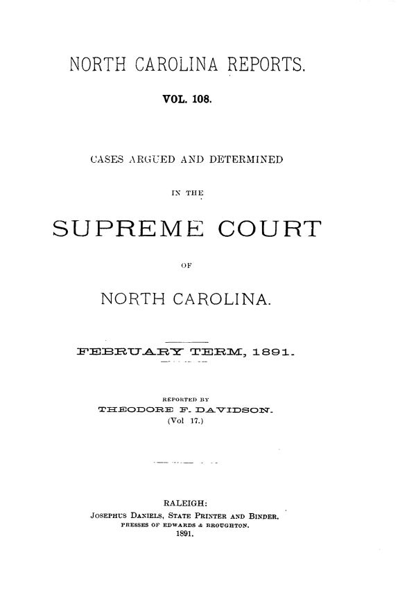 handle is hein.statereports/norcarre0108 and id is 1 raw text is: NORTH CAROLINA REPORTS.
VOL. 108.
CASES ARGUED AND DETERMINED
IN TIE
SUPREME COURT
OF
NORTH CAROLINA.
 -EBTALEIY TFM, iS 18 .
REPORTED BY
TIEODORE F_ DAVIDSON_
(Vol 17.)
RALEIGH:
JOSEPHUS DANIELS, STATE PRINTER AND BINDER.
PRESSES OF EDWARDS & BROUGHTON.
1891.



