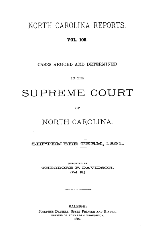 handle is hein.statereports/norcarre0109 and id is 1 raw text is: NORTH CAROLINA REPORTS.
VOL. 109.
CASES ARGUED AND DETERMINED
IN THE
SUPREME COURT
OF
NORTH CAROLINA.
ST-,EB2EItr,  TER-M,::   1891.
REPORTED BY
TXIEOJDOBE F. 3DAVIDSON-
(Vol 18.)
RALEIGH:
JOSEPHUS DANIELS, STATE PRINTER AND BINDER.
PRESSES OF EDWARDS & BROUGHTON.
1892.


