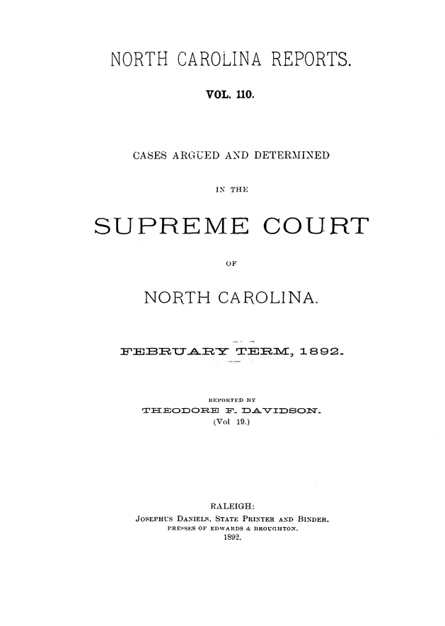 handle is hein.statereports/norcarre0110 and id is 1 raw text is: NORTH CAROLINA REPORTS.
VOL. 110.
CASES ARGUED AND DETERMINED
IN THE
SUPREME COURT
OF
NORTH CAROLINA.

FEBRIIRYA              TEXER3VE  , 1892.
REPORTED 13Y
TH =_EODO RE :F_ D    VIDSON.*,T
(Vol 19.)
RALEIGH:
JOSEPHUS DANIELS, STATE PRINTER AND BINDER.
PRESSES OF EDWARDS & BROUGHTON.
1892.


