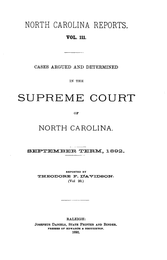 handle is hein.statereports/norcarre0111 and id is 1 raw text is: NORTH CAROLINA REPORTS.
VOL. 1.
CASES ARGUED AND DETERMINED
IN THE
SUPREME COURT
OF
NORTH CAROLINA.
SEEPTE:M:B-I TERM  1892.
REPORTED BY
TX-~cODOR T P.   IJVXDSOI',T.
(Vol 20.)
RALEIGH:
JOSEPHUS DANIELS, STATE PRINTER AND BINDER.
PRESSES OF EDWARDS & BROUGHTON.
1892.


