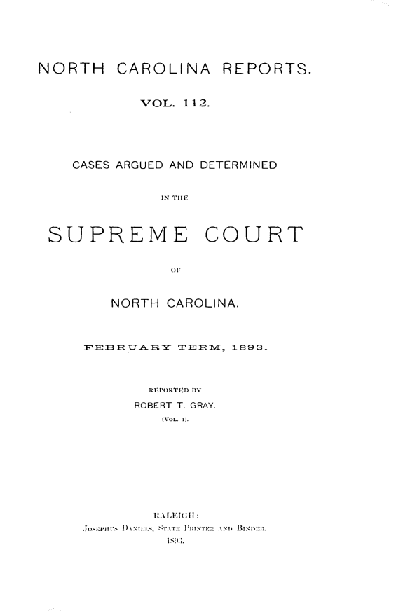 handle is hein.statereports/norcarre0112 and id is 1 raw text is: NORTH CAROLINA

REPORTS.

VOL. 1 12.
CASES ARGUED AND DETERMINED
IN THE
SUPREME COURT
O)F

NORTH CAROLINA.
FERYT2AXERY  TE RI2, 1893.
REPORTED BY
ROBERT T. GRAY.
(VOL. 1).
RtALEII:
S.sE t'.f   1)%Nf;iI.,  S.ATI SM I IINTE;:  ANI)  I SINl)l1l.


