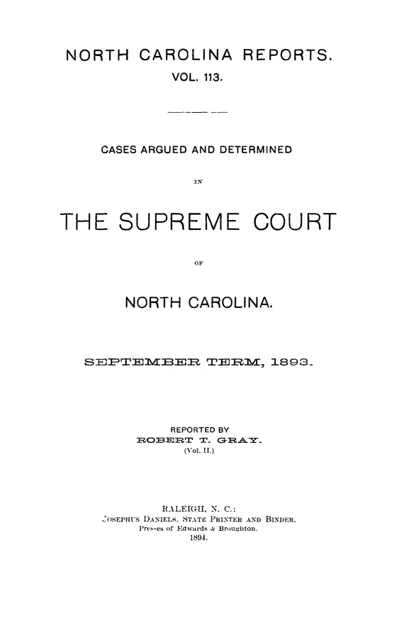 handle is hein.statereports/norcarre0113 and id is 1 raw text is: NORTH

CAROLINA REPORTS.

VOL. 113.

CASES ARGUED AND DETERMINED
IN

THE SUPREME COURT
OF
NORTH CAROLINA.

SEPTEBER TERM, 1893-
REPORTED BY
01=EcXBE3 T' T.rx   AY
(Vol. II.)
RALEIGH, N. C.:
OsEFPHUS DANIELS. STATE PRINTER AND BINDER.
Prc.-es of Edwards & Broughton.
1894.


