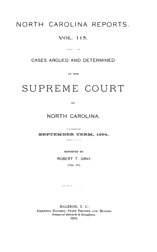 handle is hein.statereports/norcarre0115 and id is 1 raw text is: NORTH CAROLINA REPORTS.
OTL.. ! !5.
CASES ARGUED AND DETERMINED
IN THE
SUPREME COURT
OF

NORTH CAROLINA.
SMXTEMV BEH T:    EM 1894.
REPORTED BY
ROBERT T. GRAY.
(VOL. IV).

RALEIGH, N. C.:
JOSEPHUS DANIELS, STATE PRINTER AND BINDER.
Presses of Edwards & Broughton.
1894.


