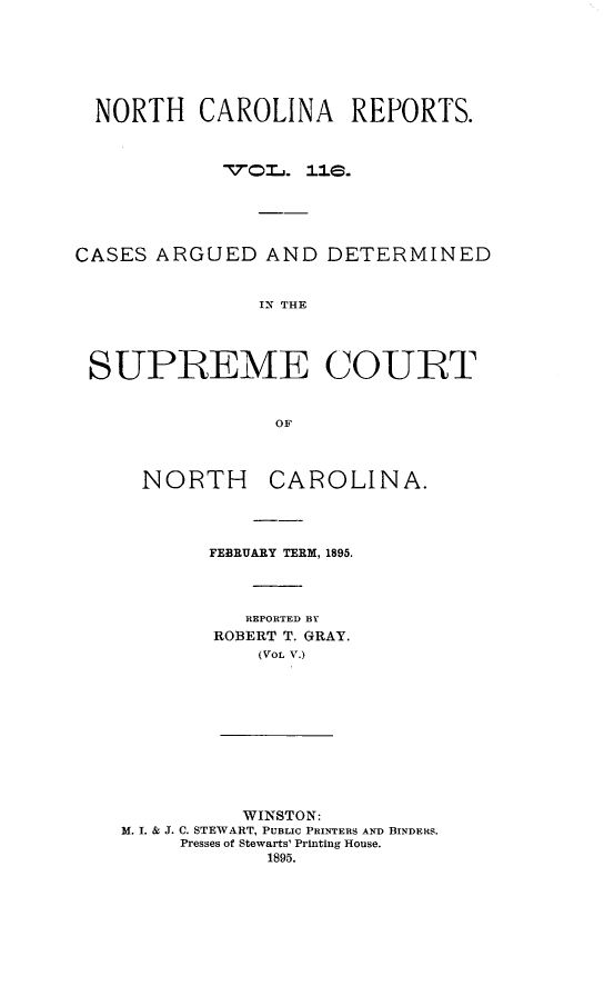 handle is hein.statereports/norcarre0116 and id is 1 raw text is: NORTH CAROLINA REPORTS.
CASES ARGUED AND DETERMINED
IN THE
SUPREME COURT
OF

NORTH CAROLINA.
FEBRUARY TERM, 1895.
REPORTED BY
ROBERT T. GRAY.
(VOL V.)
WINSTON:
M. I. & J. C. STEWART, PUBLIC PRINTERS AND BINDERS.
Presses of Stewarts' Printing House.
1895.


