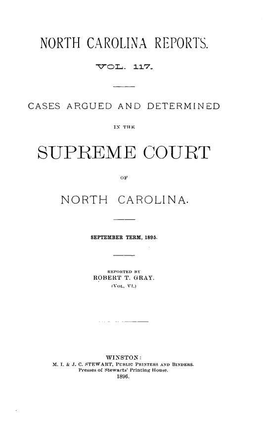 handle is hein.statereports/norcarre0117 and id is 1 raw text is: NORTH CAROLINA REPORTS.
-7QL. 117.
CASES ARGUED AND DETERMINED
IN TIHE
SUPIREME COURT
OF

NORTH

CAROLINA.

SEPTEMBER TERM, 1895.
REPORTED BY
ROBERT T. GRAY.
(VOL. V1.)
WINSTON:
M. I. & J. C. STEWART, PUBLIC PRINTERS AND BINDERS.
Presses of Stewarts' Printing House.
1896.


