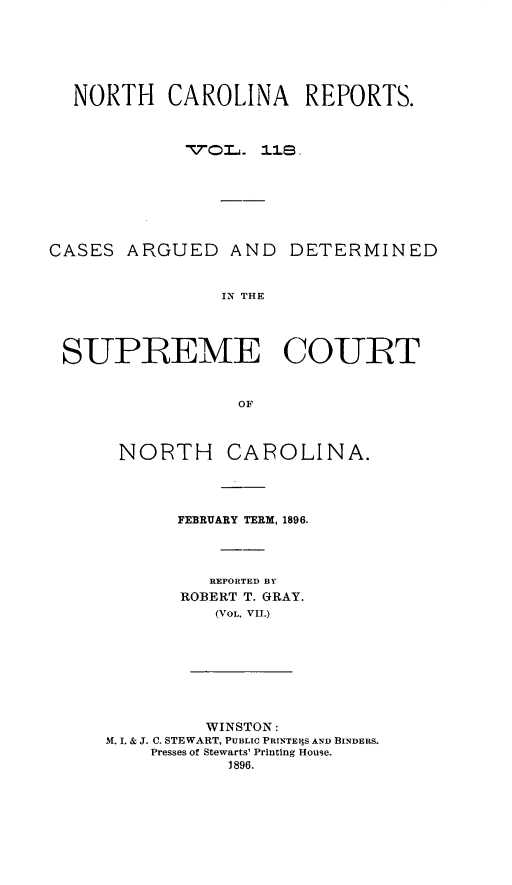 handle is hein.statereports/norcarre0118 and id is 1 raw text is: NORTH CAROLINA REPORTS.
CASES ARGUED AND DETERMINED
IN THE
SUPREME COURT
OF

NORTH CAROLINA.
FEBRUARY TERM, 1896.
REPORTED BY
ROBERT T. GRAY.
(VOL. VII.)
WINSTON:
M. I. & J. C. STEWART, PUBLIC PRINTERS AND BINDERS.
Presses of Stewarts' Printing House.
1896.


