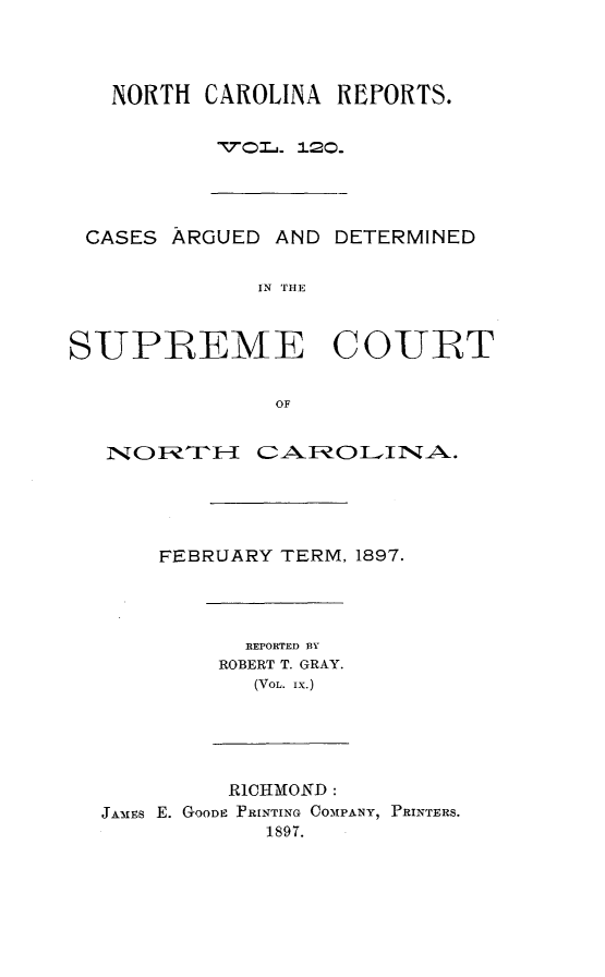 handle is hein.statereports/norcarre0120 and id is 1 raw text is: NORTH CAROLINA REFORTS.
,701j. 120.

CASES ARGUED AND DETERMINED
IN THE
SUPREME COUTRT
OF
NO    RUAR ARO L1NA.
FEBRUARY TERM, 1897.

REPORTED BY
ROBERT T. GRAY.
(VOL. IX.)

R1CHMOND:
JANFs E. GOODE PRINTING COMAPANY, PRINTERS.
1897.



