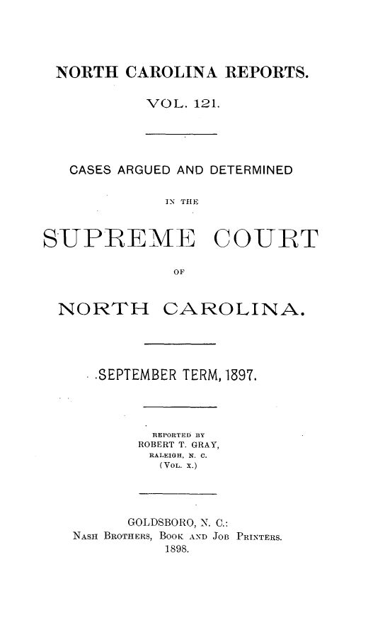 handle is hein.statereports/norcarre0121 and id is 1 raw text is: NORTH CAROLINA REPORTS.
VOL. 121.

CASES ARGUED AND DETERMINED
IN THE
SUPREME COURT
OF

NORTH

CAROLINA.

.SEPTEMBER TERM, 1897.
REPORTED BY
ROBERT T. GRAY,
RALEIGH, X. C.
(VOL. X.)

GOLDSBORO, N. C.:
NASH BROTHERS, BOOK AND JOB PRINTERS.
1898.


