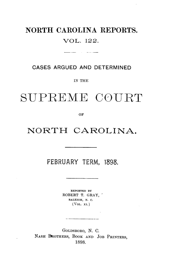 handle is hein.statereports/norcarre0122 and id is 1 raw text is: NORTH CAROLINA REPORTS.
VOL. 122.
CASES ARGUED AND DETERMINED
IN THE
SUPREME COUIRT
OF
NORTH CAROLINA.
FEBRUARY TERM, 1898.
REPORTED BY
ROBERT T. GRAY,
RALEIGH, N. C.
(VoL. XI.)
GOLDSBORO, N. C.
NASH BDROTHERS, BOOK AND JOB PRINTERS,
1898.


