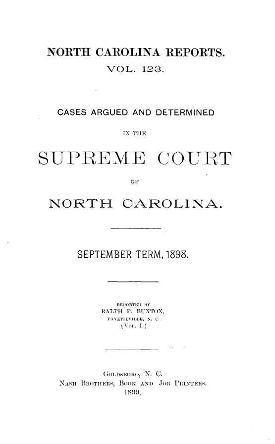 handle is hein.statereports/norcarre0123 and id is 1 raw text is: NORTH CAROLINA REPORTS.
VOL. 1213.
CASES ARGUED AND DETERMINED
IN THlE
SUPIREME C OUItT
OF
NORTH CAROLINA.
SEPTEMBER TERM, 1898.
REI'ORTEI) BY
RALPH P. BUXTON,
FAYETTEVILLE, N. C.
iVOLT. I.)
(GOLI) B)RO, N. C.
NAsii BtTIIEtLS, BOOK ANI) JoB  RIINTER.
1899.


